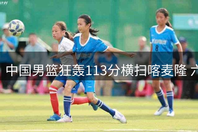 中国男篮狂轰113分横扫喀麦隆 六将得分上双展现团队火力
