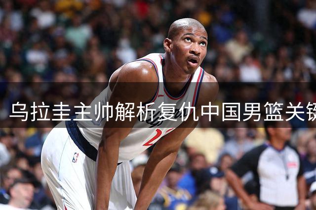 乌拉圭主帅解析复仇中国男篮关键：防守提升+判罚更公正