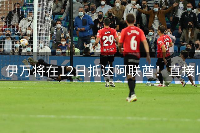 伊万将在12日抵达阿联酋！直接以顾问身份亮相，引发热议