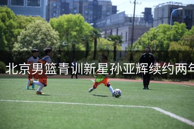 北京男篮青训新星孙亚辉续约两年 B类合同锁定未来