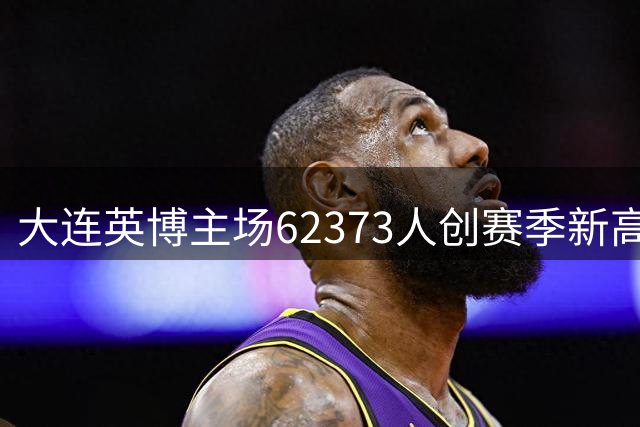 大连英博主场62373人创赛季新高，但球队阵容问题引争议