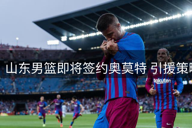 山东男篮即将签约奥莫特 引援策略持续稳健