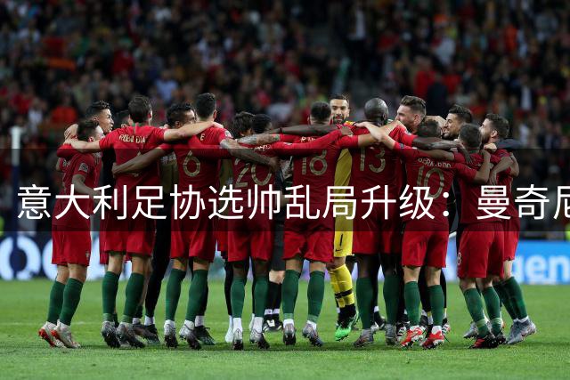 意大利足协选帅乱局升级：曼奇尼孔蒂成最后希望，法国队帅位交接显格局