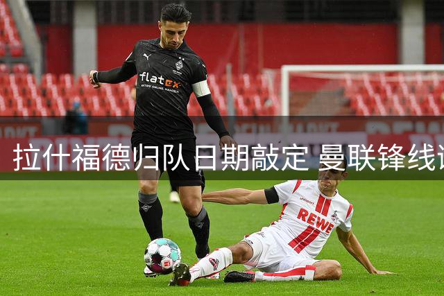 拉什福德归队日期敲定 曼联锋线谜题待解