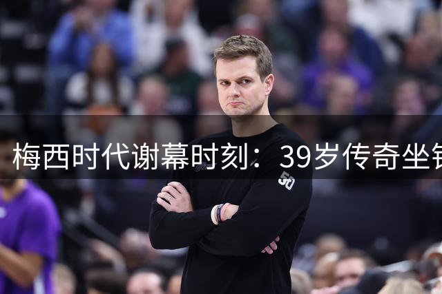 梅西时代谢幕时刻：39岁传奇坐镇加时赛 无冕亦成王