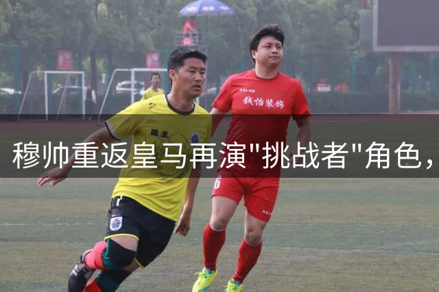 穆帅重返皇马再演"挑战者"角色，面临相似历史机遇