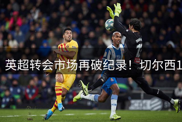 英超转会市场再破纪录！切尔西1.17亿英镑签下罗杰斯