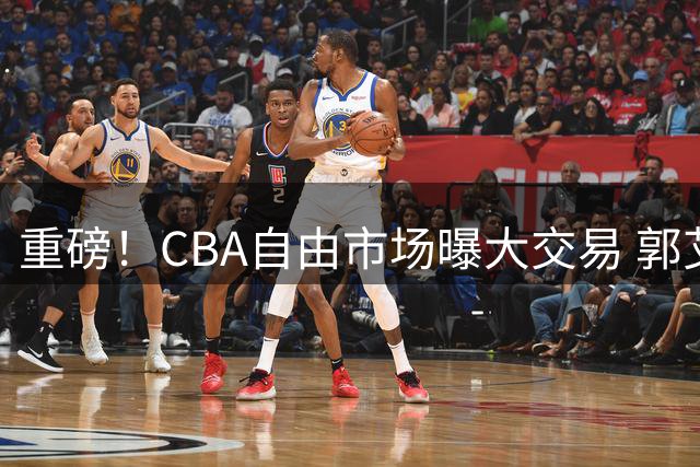 重磅！CBA自由市场曝大交易 郭艾伦下一站去向引热议