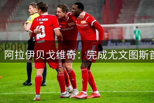 阿拉伊贝戈维奇：完成尤文图斯首秀非常重要；没啥特别的爱好
