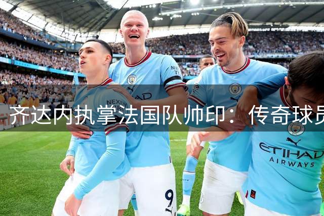 齐达内执掌法国队帅印：传奇球员能否续写教练传奇？