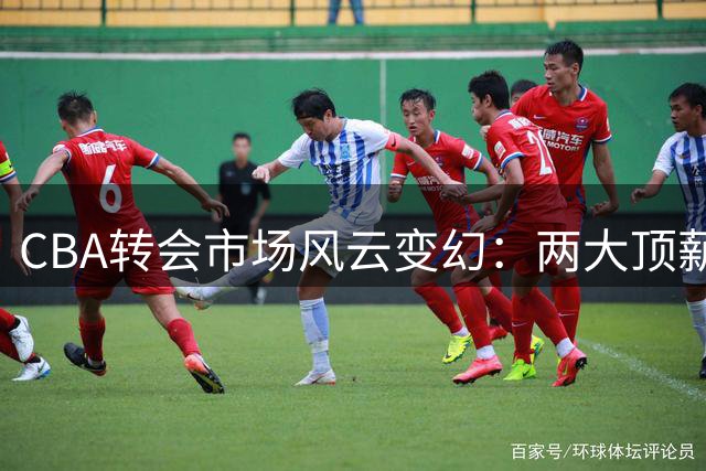 CBA转会市场风云变幻：两大顶薪签约落定，明星后卫陷交易迷局
